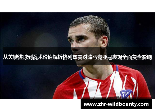 从关键进球到战术价值解析格列兹曼对阵马竞亚冠表现全面复盘影响